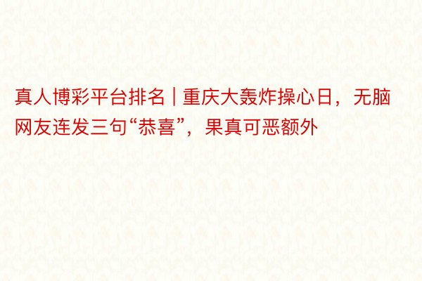 真人博彩平台排名 | 重庆大轰炸操心日，无脑网友连发三句“恭喜”，果真可恶额外