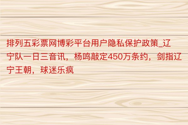 排列五彩票网博彩平台用户隐私保护政策_辽宁队一日三音讯，杨鸣敲定450万条约，剑指辽宁王朝，球迷乐疯