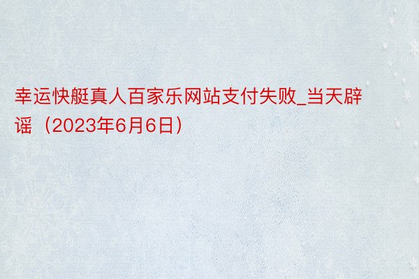 幸运快艇真人百家乐网站支付失败_当天辟谣（2023年6月6日）