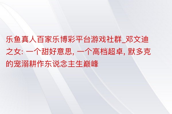 乐鱼真人百家乐博彩平台游戏社群_邓文迪之女: 一个甜好意思， 一个高档超卓， 默多克的宠溺耕作东说念主生巅峰
