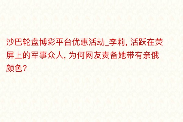 沙巴轮盘博彩平台优惠活动_李莉， 活跃在荧屏上的军事众人， 为何网友责备她带有亲俄颜色?