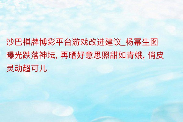 沙巴棋牌博彩平台游戏改进建议_杨幂生图曝光跌落神坛， 再晒好意思照甜如青娥， 俏皮灵动超可儿