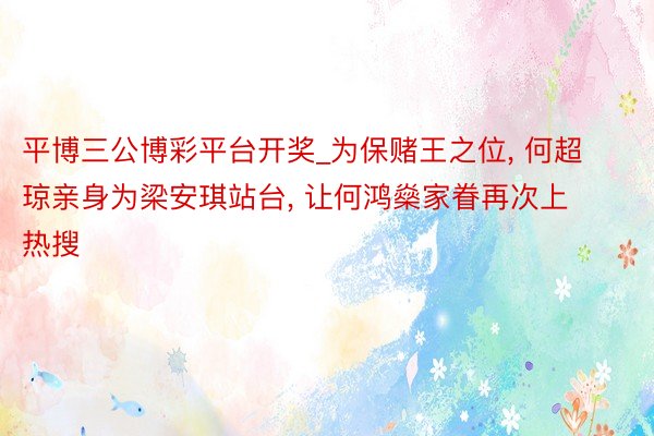 平博三公博彩平台开奖_为保赌王之位， 何超琼亲身为梁安琪站台， 让何鸿燊家眷再次上热搜