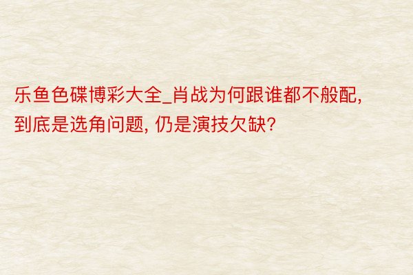 乐鱼色碟博彩大全_肖战为何跟谁都不般配， 到底是选角问题， 仍是演技欠缺?