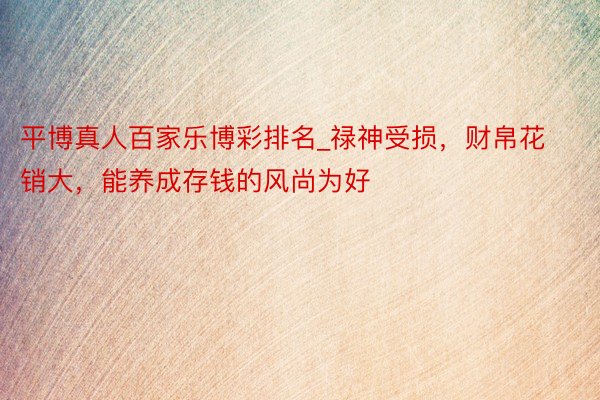 平博真人百家乐博彩排名_禄神受损，财帛花销大，能养成存钱的风尚为好
