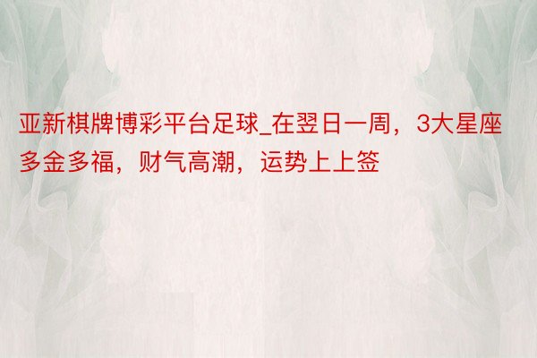 亚新棋牌博彩平台足球_在翌日一周，3大星座多金多福，财气高潮，运势上上签