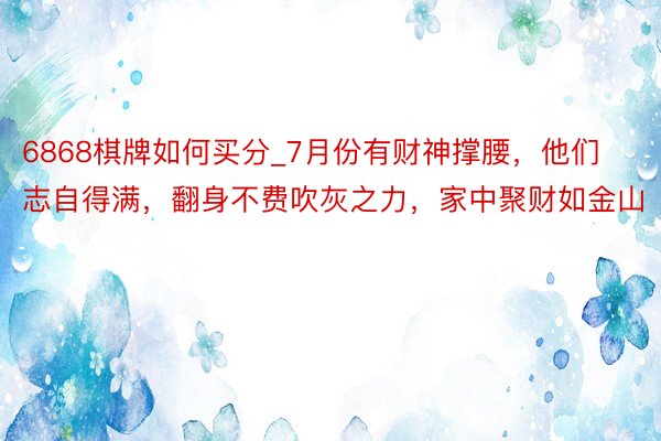 6868棋牌如何买分_7月份有财神撑腰，他们志自得满，翻身不费吹灰之力，家中聚财如金山