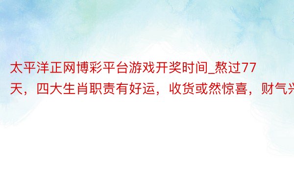 太平洋正网博彩平台游戏开奖时间_熬过77天，四大生肖职责有好运，收货或然惊喜，财气兴旺