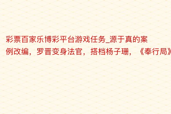 彩票百家乐博彩平台游戏任务_源于真的案例改编，罗晋变身法官，搭档杨子珊，《奉行局》开机
