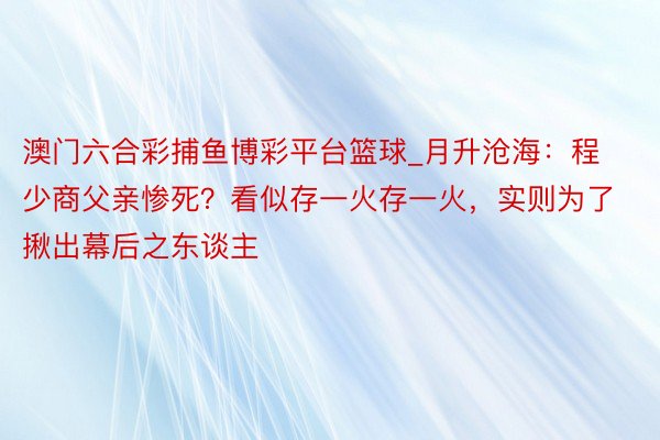 澳门六合彩捕鱼博彩平台篮球_月升沧海：程少商父亲惨死？看似存一火存一火，实则为了揪出幕后之东谈主