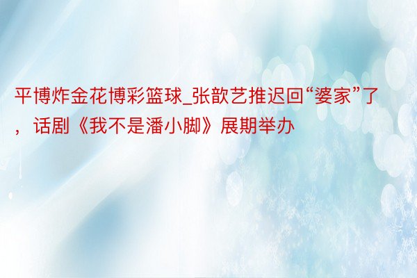 平博炸金花博彩篮球_张歆艺推迟回“婆家”了，话剧《我不是潘小脚》展期举办