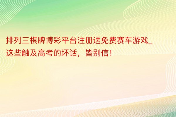 排列三棋牌博彩平台注册送免费赛车游戏_这些触及高考的坏话，皆别信！