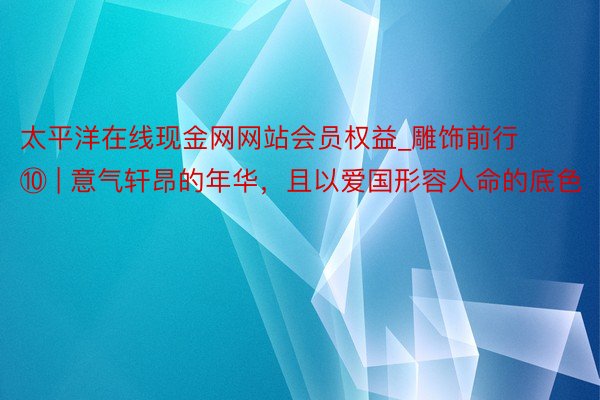 太平洋在线现金网网站会员权益_雕饰前行⑩ | 意气轩昂的年华，且以爱国形容人命的底色