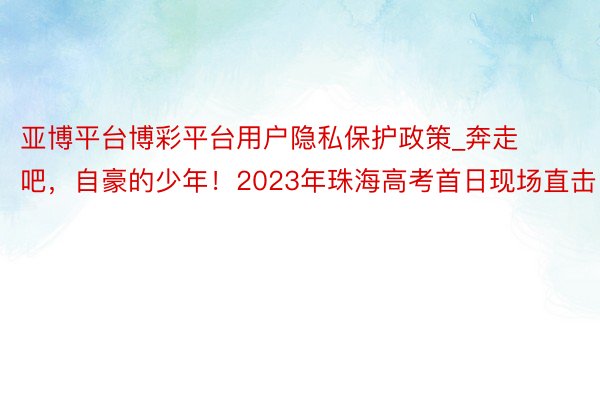 亚博平台博彩平台用户隐私保护政策_奔走吧，自豪的少年！2023年珠海高考首日现场直击！