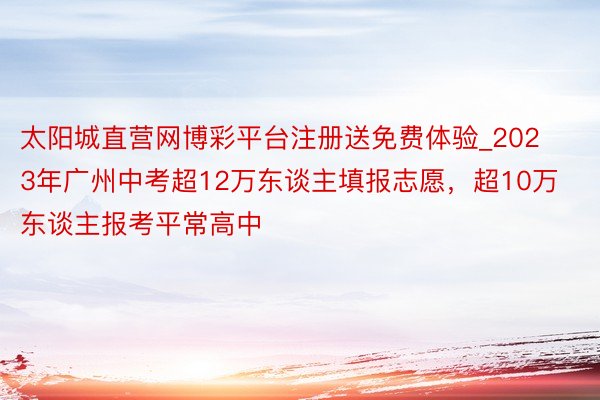 太阳城直营网博彩平台注册送免费体验_2023年广州中考超12万东谈主填报志愿，超10万东谈主报考平常高中