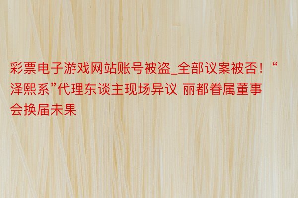 彩票电子游戏网站账号被盗_全部议案被否！“泽熙系”代理东谈主现场异议 丽都眷属董事会换届未果