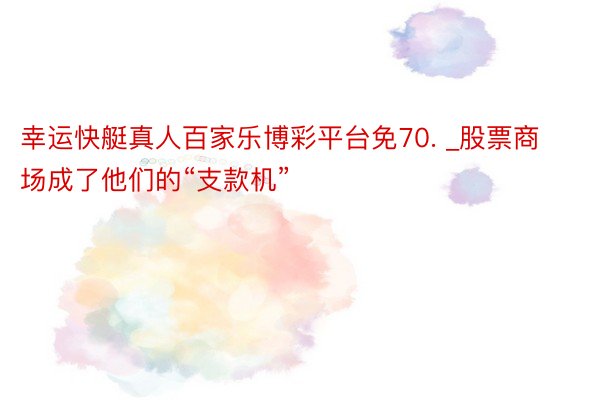 幸运快艇真人百家乐博彩平台免70. _股票商场成了他们的“支款机”