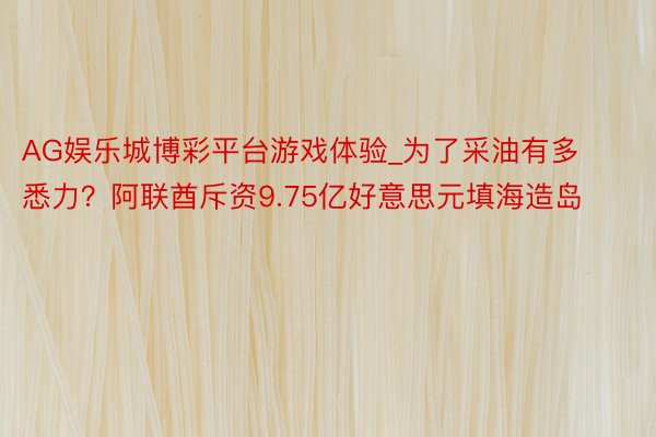 AG娱乐城博彩平台游戏体验_为了采油有多悉力？阿联酋斥资9.75亿好意思元填海造岛