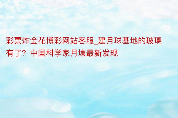 彩票炸金花博彩网站客服_建月球基地的玻璃有了？中国科学家月壤最新发现