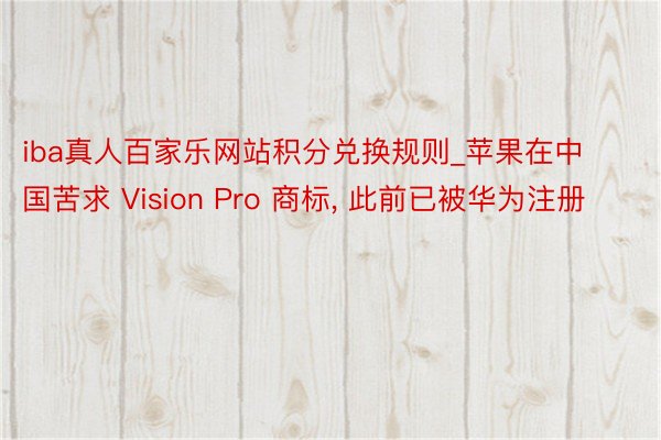 iba真人百家乐网站积分兑换规则_苹果在中国苦求 Vision Pro 商标， 此前已被华为注册