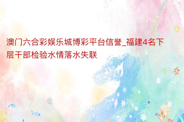 澳门六合彩娱乐城博彩平台信誉_福建4名下层干部检验水情落水失联