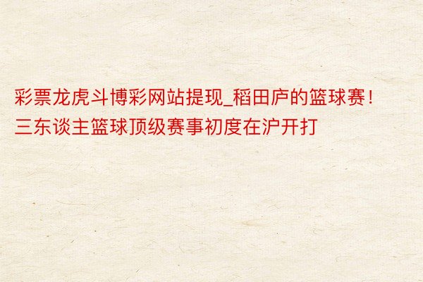 彩票龙虎斗博彩网站提现_稻田庐的篮球赛！三东谈主篮球顶级赛事初度在沪开打
