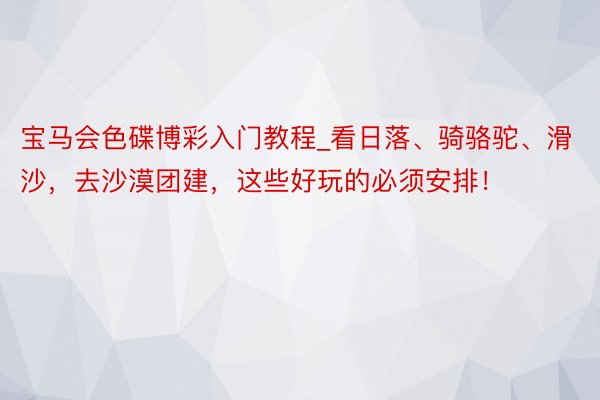 宝马会色碟博彩入门教程_看日落、骑骆驼、滑沙，去沙漠团建，这些好玩的必须安排！