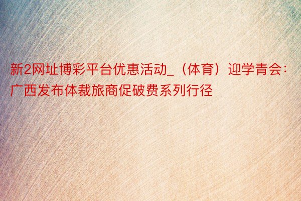 新2网址博彩平台优惠活动_（体育）迎学青会：广西发布体裁旅商促破费系列行径
