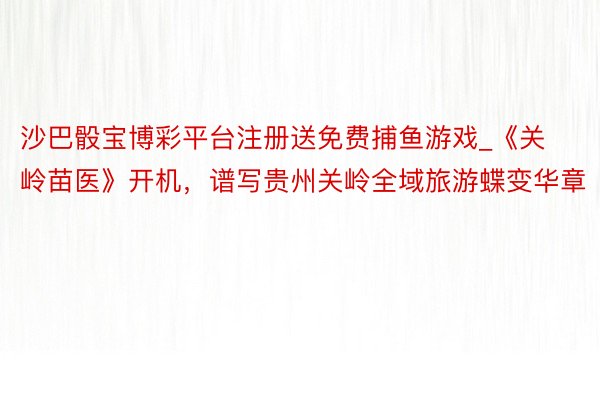 沙巴骰宝博彩平台注册送免费捕鱼游戏_《关岭苗医》开机，谱写贵州关岭全域旅游蝶变华章