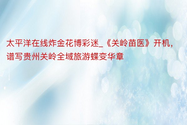 太平洋在线炸金花博彩迷_《关岭苗医》开机，谱写贵州关岭全域旅游蝶变华章