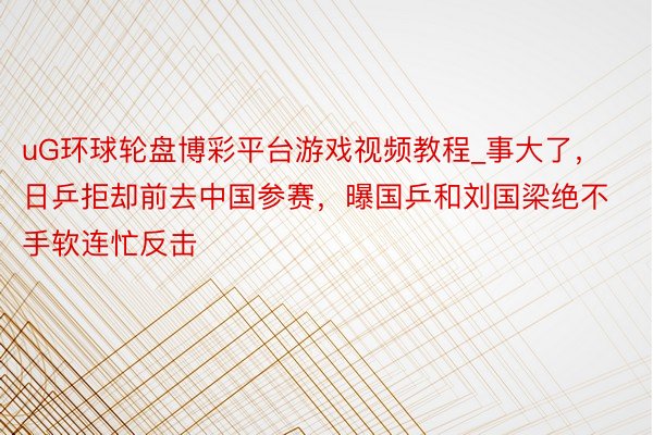 uG环球轮盘博彩平台游戏视频教程_事大了，日乒拒却前去中国参赛，曝国乒和刘国梁绝不手软连忙反击