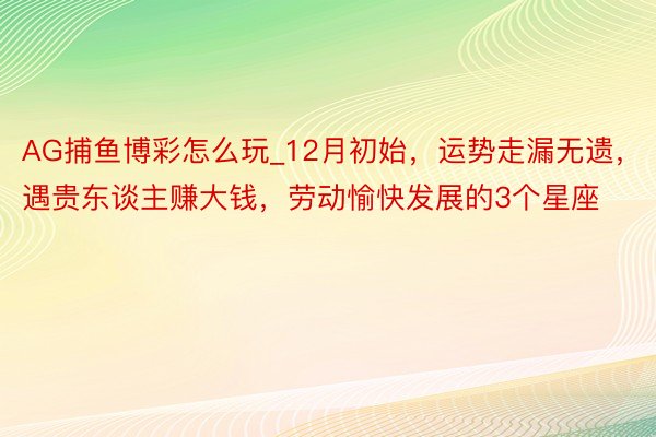 AG捕鱼博彩怎么玩_12月初始，运势走漏无遗，遇贵东谈主赚大钱，劳动愉快发展的3个星座
