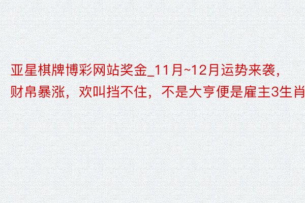 亚星棋牌博彩网站奖金_11月~12月运势来袭，财帛暴涨，欢叫挡不住，不是大亨便是雇主3生肖