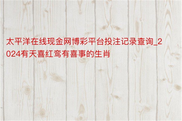 太平洋在线现金网博彩平台投注记录查询_2024有天喜红鸾有喜事的生肖