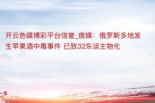 开云色碟博彩平台信誉_俄媒：俄罗斯多地发生苹果酒中毒事件 已致32东谈主物化