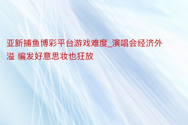 亚新捕鱼博彩平台游戏难度_演唱会经济外溢 编发好意思妆也狂放