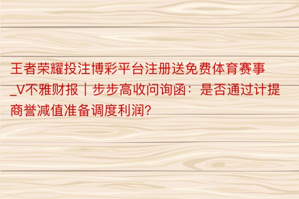 王者荣耀投注博彩平台注册送免费体育赛事_V不雅财报｜步步高收问询函：是否通过计提商誉减值准备调度利润？