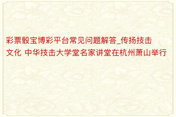 彩票骰宝博彩平台常见问题解答_传扬技击文化 中华技击大学堂名家讲堂在杭州萧山举行