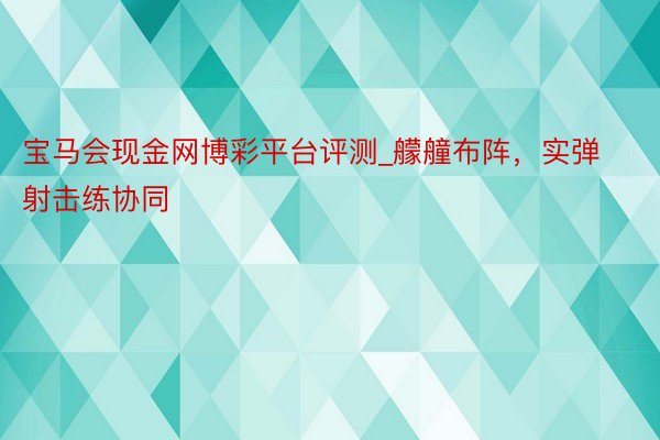 宝马会现金网博彩平台评测_艨艟布阵，实弹射击练协同