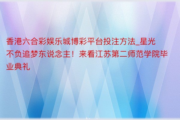 香港六合彩娱乐城博彩平台投注方法_星光不负追梦东说念主！来看江苏第二师范学院毕业典礼