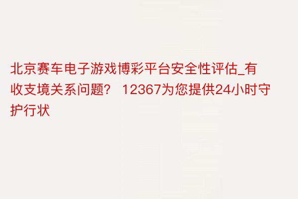 北京赛车电子游戏博彩平台安全性评估_有收支境关系问题？ 12367为您提供24小时守护行状
