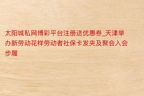 太阳城私网博彩平台注册送优惠券_天津举办新劳动花样劳动者社保卡发夹及聚会入会步履