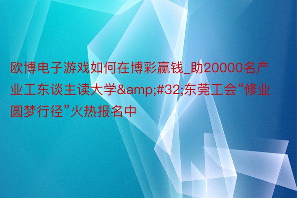 欧博电子游戏如何在博彩赢钱_助20000名产业工东谈主读大学&#32;东莞工会“修业圆梦行径”火热报名中